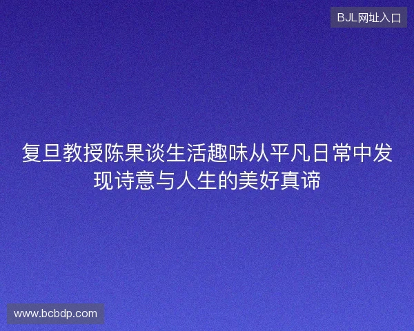 复旦教授陈果谈生活趣味从平凡日常中发现诗意与人生的美好真谛